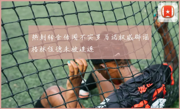 热刺转会传闻不实罗马诺权威辟谣格林伍德未被追逐