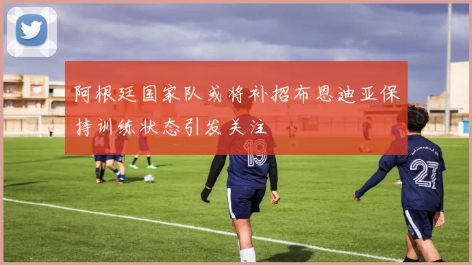 阿根廷国家队或将补招布恩迪亚保持训练状态引发关注