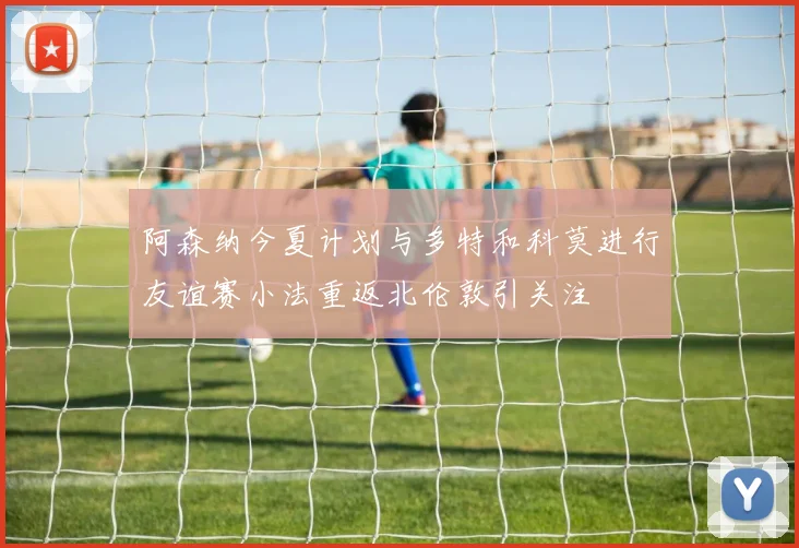 阿森纳今夏计划与多特和科莫进行友谊赛小法重返北伦敦引关注