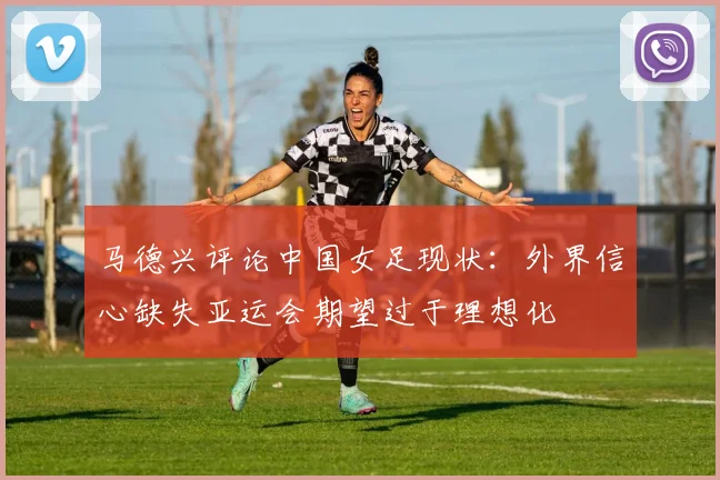 马德兴评论中国女足现状：外界信心缺失亚运会期望过于理想化
