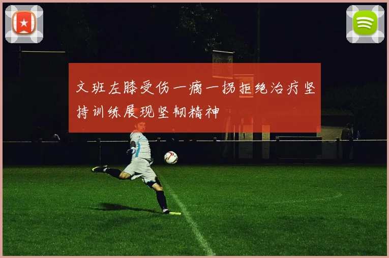文班左膝受伤一瘸一拐拒绝治疗坚持训练展现坚韧精神