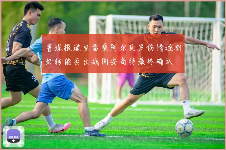 鲁媒报道克雷桑阿尔瓦罗伤情逐渐好转能否出战国安尚待最终确认