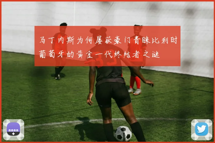 马丁内斯为何屡获豪门青睐比利时葡萄牙的黄金一代终结者之谜