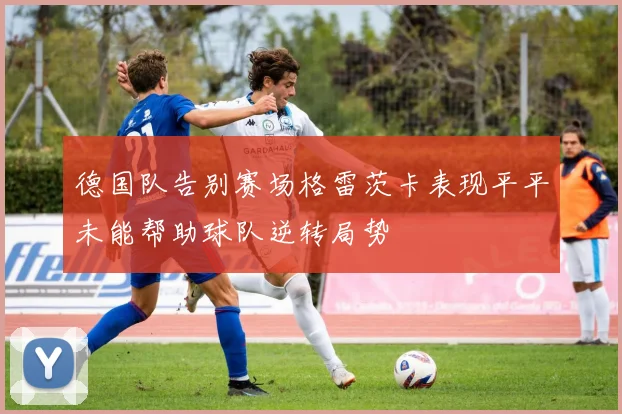 德国队告别赛场格雷茨卡表现平平未能帮助球队逆转局势