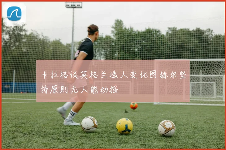 卡拉格谈英格兰选人变化图赫尔坚持原则无人能动摇