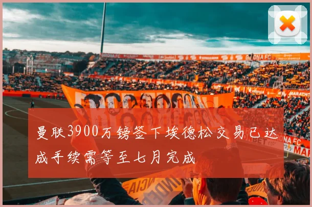 曼联3900万镑签下埃德松交易已达成手续需等至七月完成