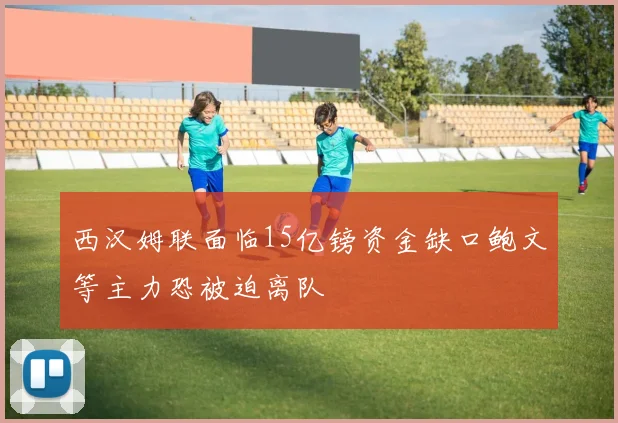 西汉姆联面临15亿镑资金缺口鲍文等主力恐被迫离队