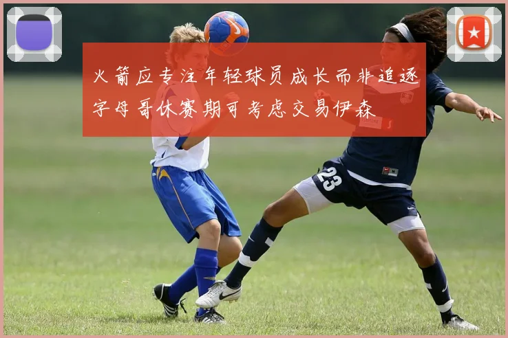 火箭应专注年轻球员成长而非追逐字母哥休赛期可考虑交易伊森