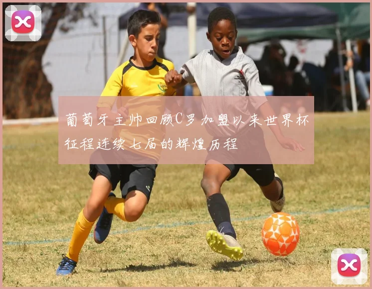 葡萄牙主帅回顾C罗加盟以来世界杯征程连续七届的辉煌历程