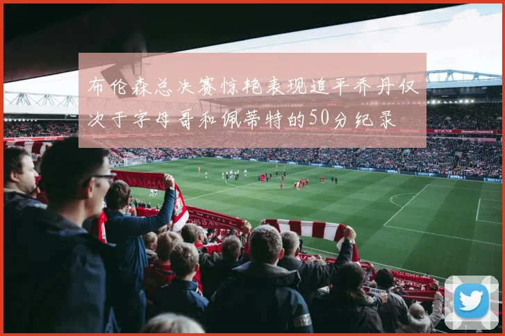 布伦森总决赛惊艳表现追平乔丹仅次于字母哥和佩蒂特的50分纪录