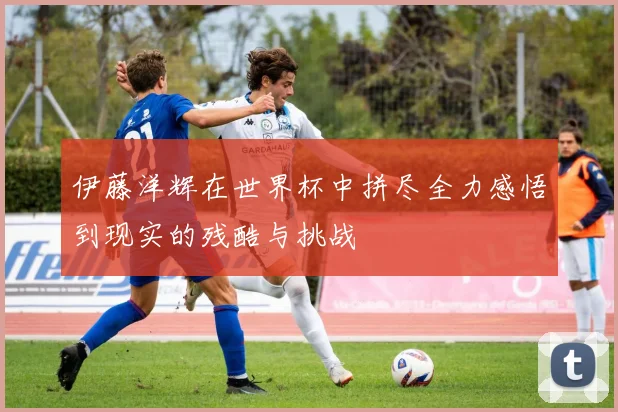 伊藤洋辉在世界杯中拼尽全力感悟到现实的残酷与挑战