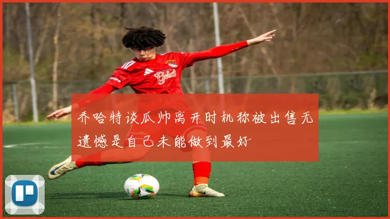 乔哈特谈瓜帅离开时机称被出售无遗憾是自己未能做到最好