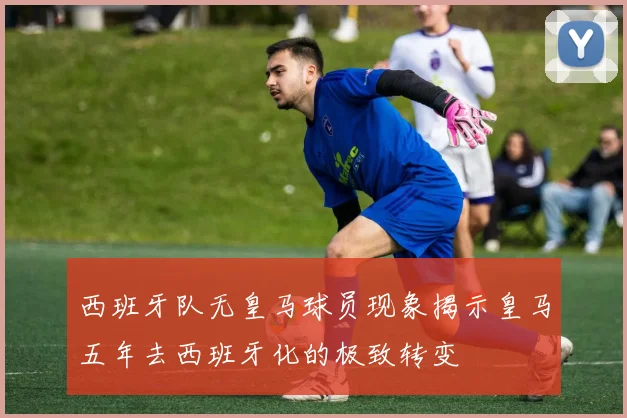 西班牙队无皇马球员现象揭示皇马五年去西班牙化的极致转变