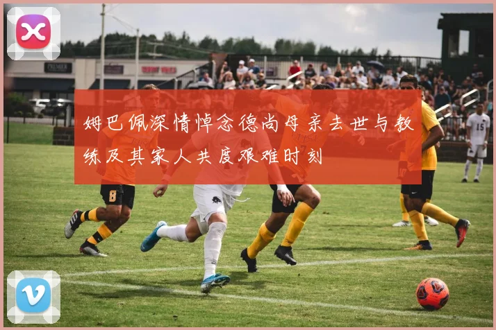姆巴佩深情悼念德尚母亲去世与教练及其家人共度艰难时刻