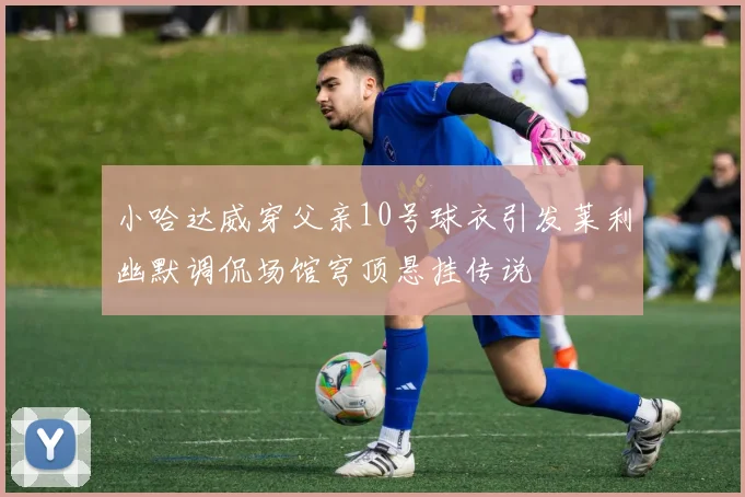小哈达威穿父亲10号球衣引发莱利幽默调侃场馆穹顶悬挂传说
